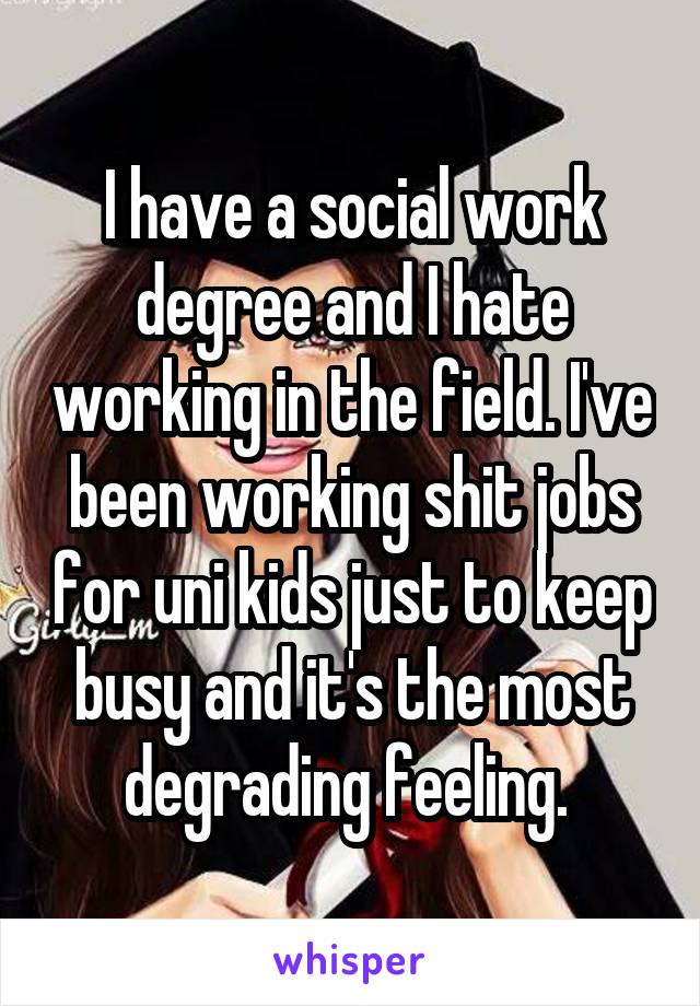 I have a social work degree and I hate working in the field. I've been working shit jobs for uni kids just to keep busy and it's the most degrading feeling. 