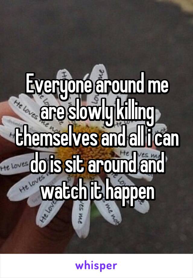 Everyone around me are slowly killing themselves and all i can do is sit around and watch it happen