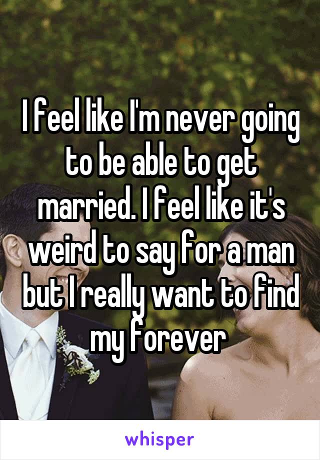 I feel like I'm never going to be able to get married. I feel like it's weird to say for a man but I really want to find my forever 