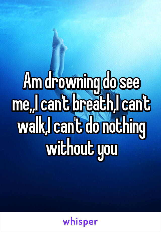 Am drowning do see me,,I can't breath,I can't walk,I can't do nothing without you