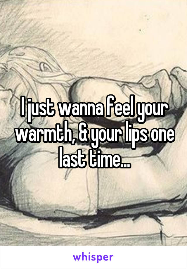 I just wanna feel your warmth, & your lips one last time...