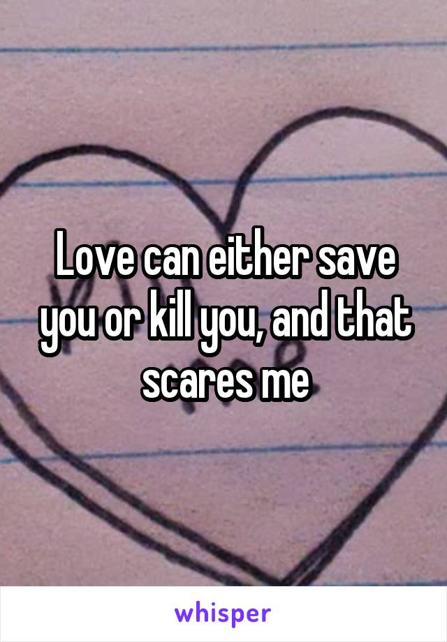 Love can either save you or kill you, and that scares me