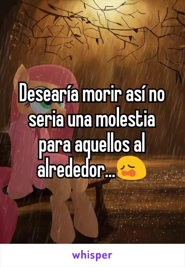 Desearía morir así no seria una molestia para aquellos al alrededor...😩