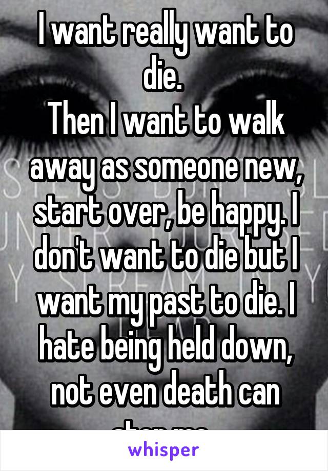 I want really want to die. 
Then I want to walk away as someone new, start over, be happy. I don't want to die but I want my past to die. I hate being held down, not even death can stop me. 