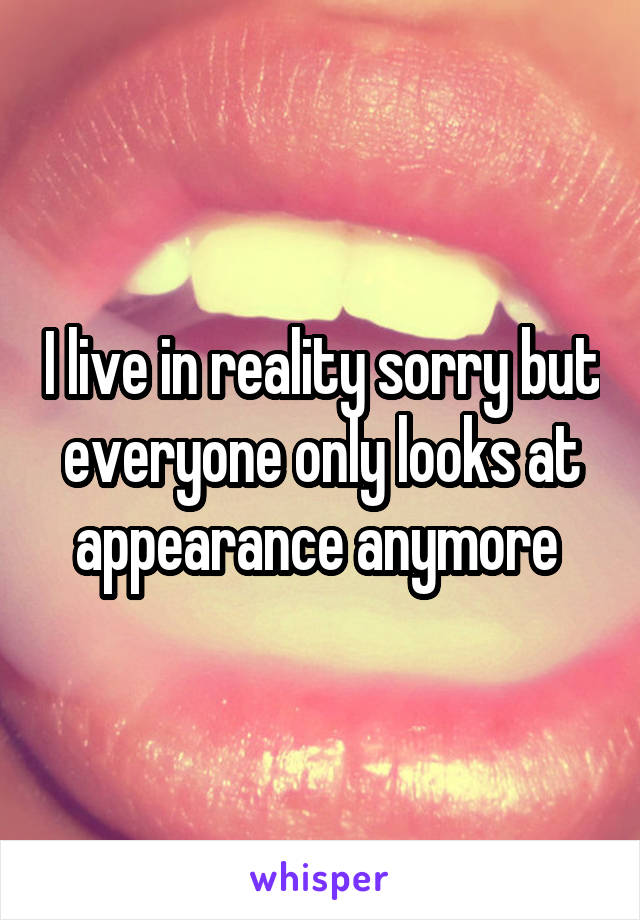 I live in reality sorry but everyone only looks at appearance anymore 