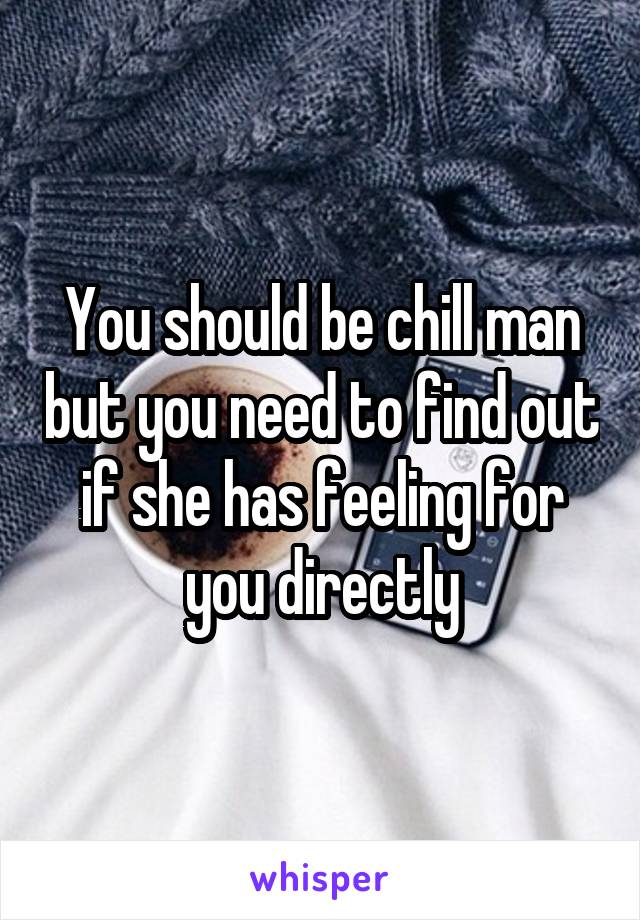 You should be chill man but you need to find out if she has feeling for you directly