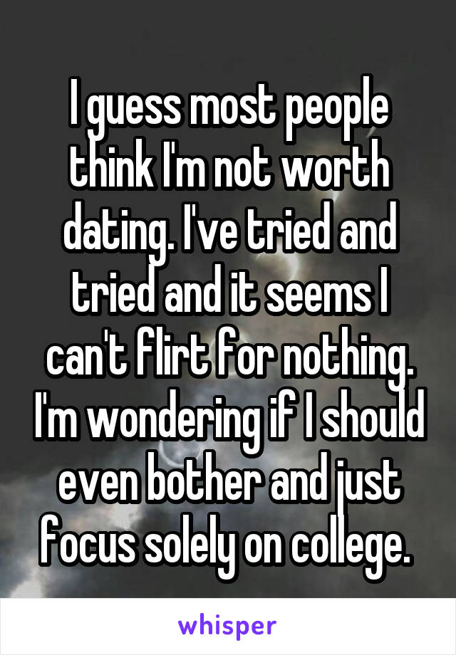 I guess most people think I'm not worth dating. I've tried and tried and it seems I can't flirt for nothing. I'm wondering if I should even bother and just focus solely on college. 