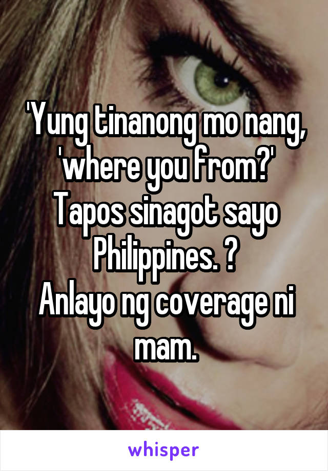 'Yung tinanong mo nang, 'where you from?' Tapos sinagot sayo Philippines. 😂
Anlayo ng coverage ni mam.