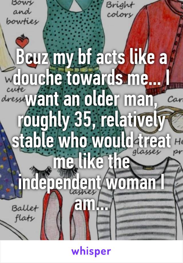 Bcuz my bf acts like a douche towards me... I want an older man, roughly 35, relatively stable who would treat me like the independent woman I am...