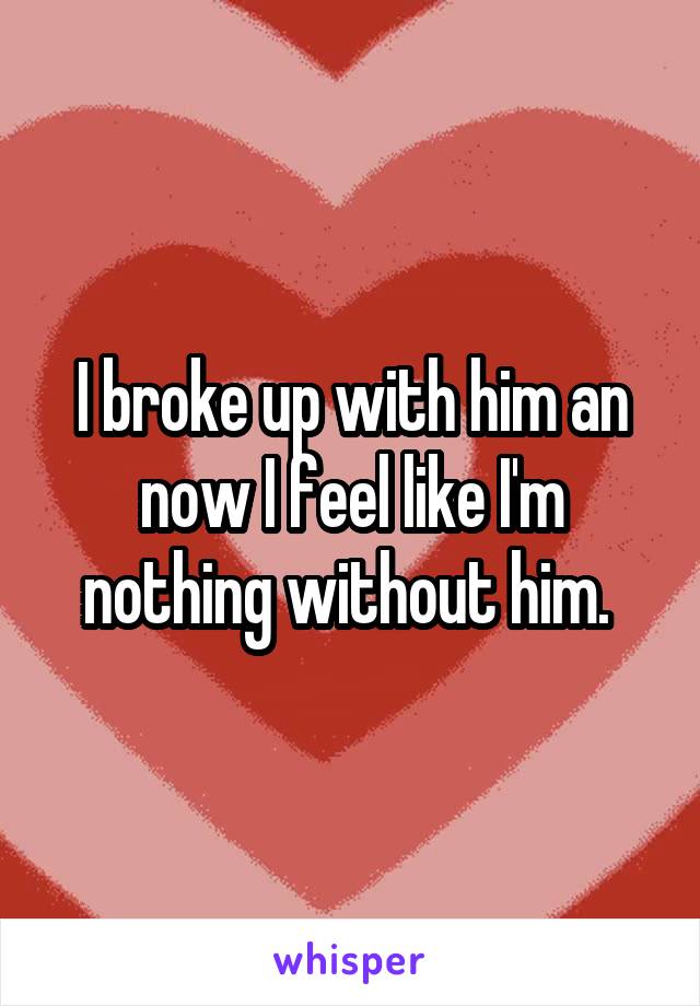 I broke up with him an now I feel like I'm nothing without him. 