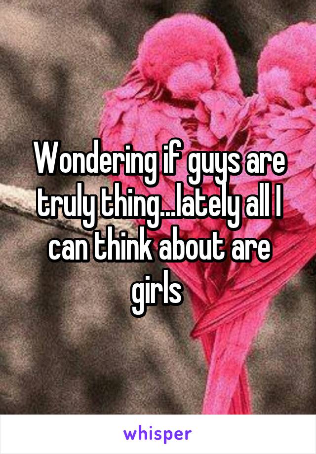 Wondering if guys are truly thing...lately all I can think about are girls 