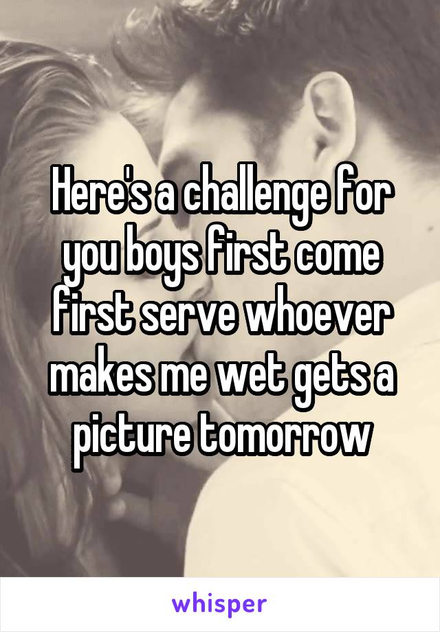 Here's a challenge for you boys first come first serve whoever makes me wet gets a picture tomorrow