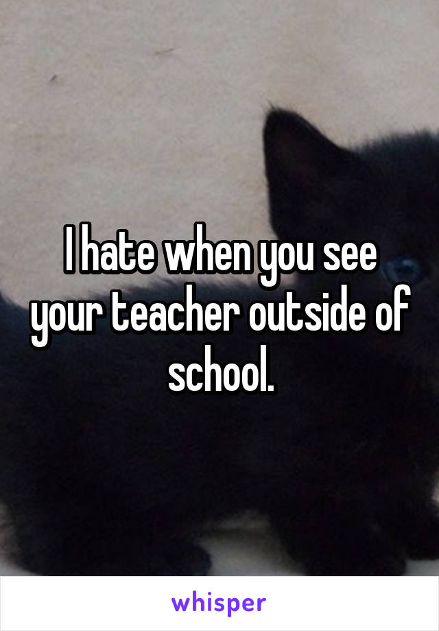 I hate when you see your teacher outside of school.