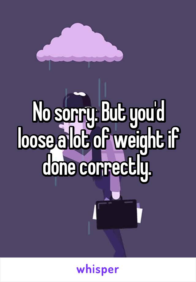 No sorry. But you'd loose a lot of weight if done correctly. 