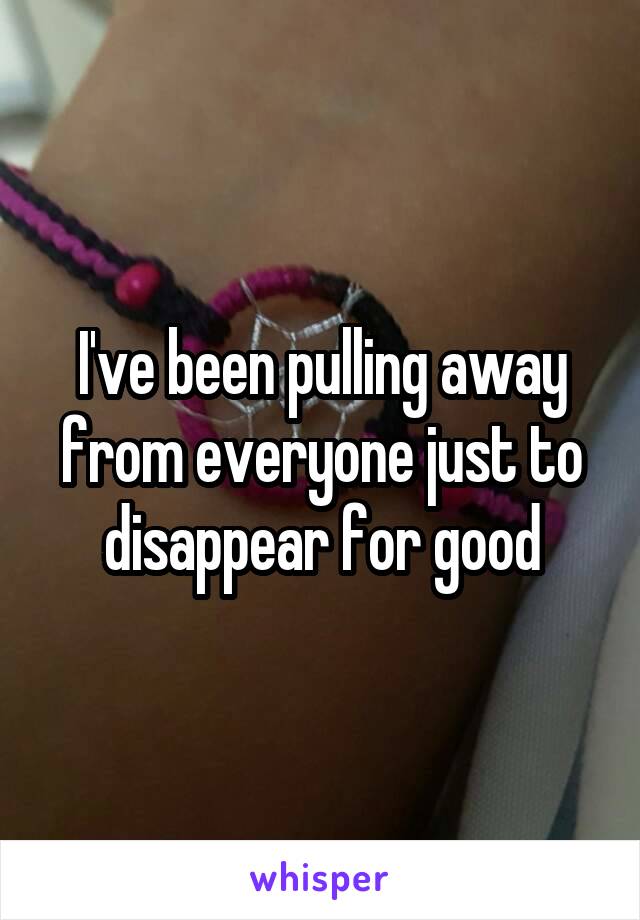 I've been pulling away from everyone just to disappear for good