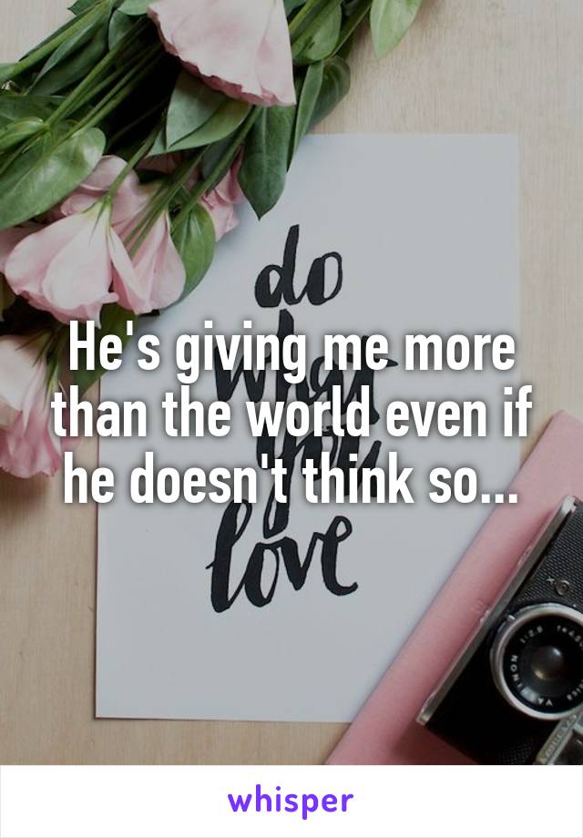 He's giving me more than the world even if he doesn't think so...