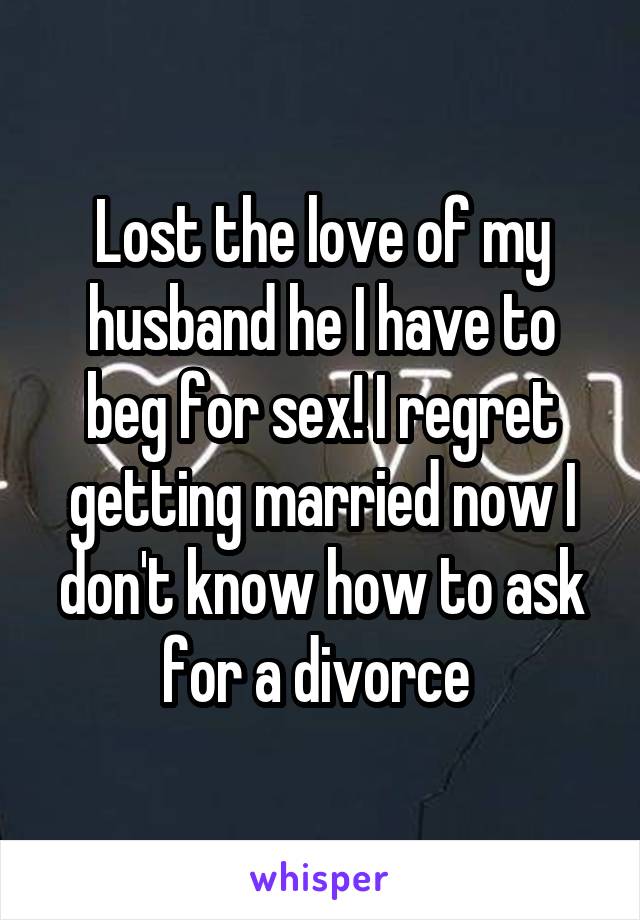 Lost the love of my husband he I have to beg for sex! I regret getting married now I don't know how to ask for a divorce 