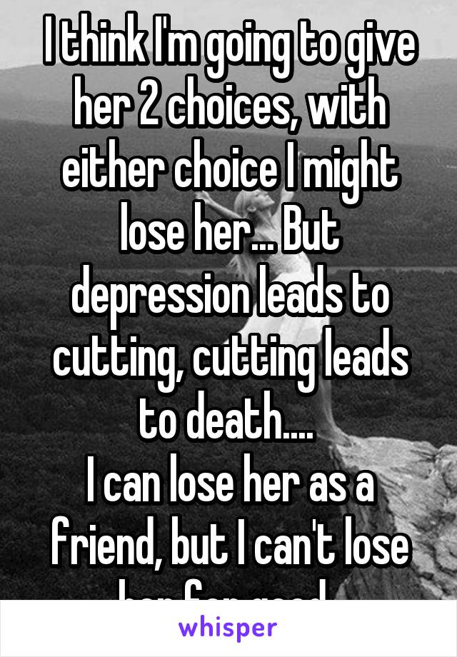 I think I'm going to give her 2 choices, with either choice I might lose her... But depression leads to cutting, cutting leads to death.... 
I can lose her as a friend, but I can't lose her for good..