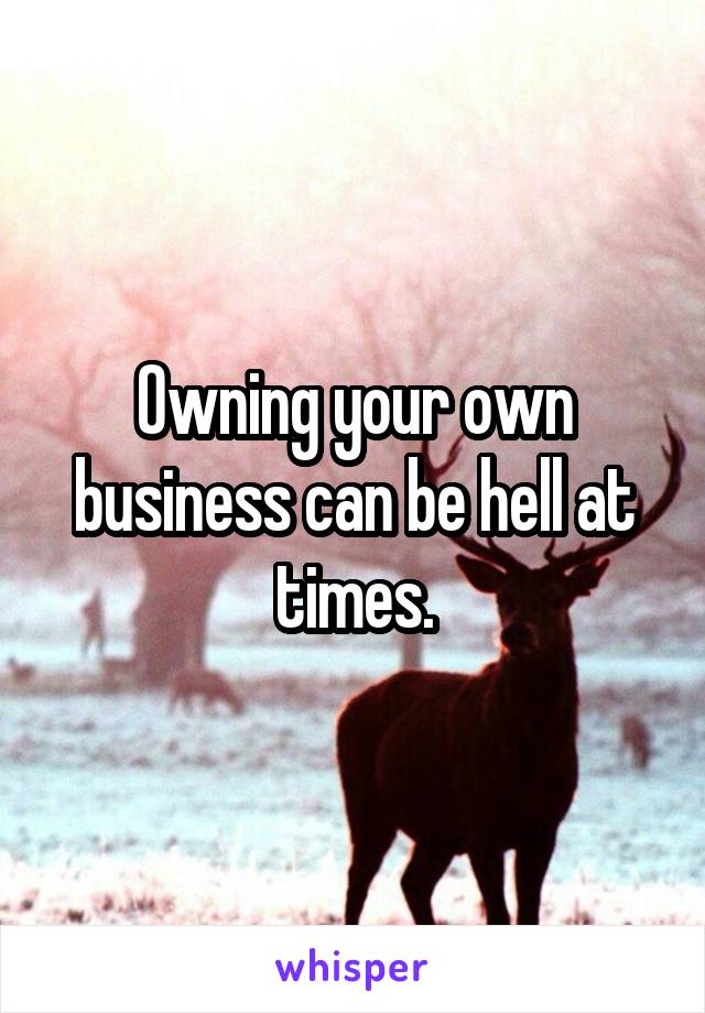 Owning your own business can be hell at times.