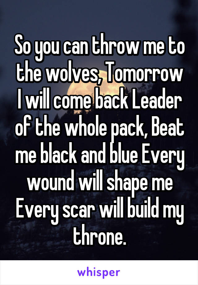 So you can throw me to the wolves, Tomorrow I will come back Leader of the whole pack, Beat me black and blue Every wound will shape me Every scar will build my throne.