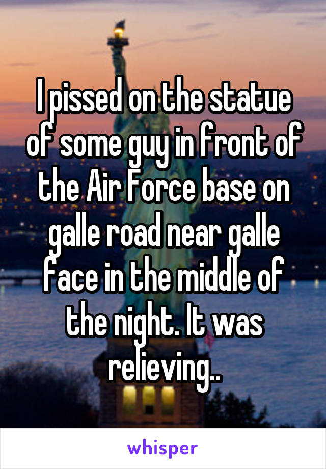 I pissed on the statue of some guy in front of the Air Force base on galle road near galle face in the middle of the night. It was relieving..