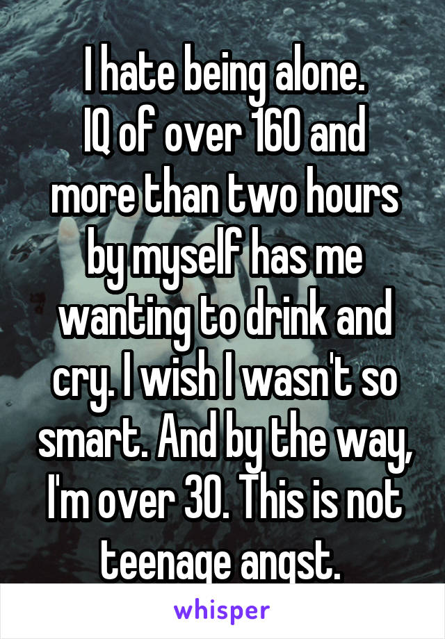 I hate being alone.
IQ of over 160 and more than two hours by myself has me wanting to drink and cry. I wish I wasn't so smart. And by the way, I'm over 30. This is not teenage angst. 