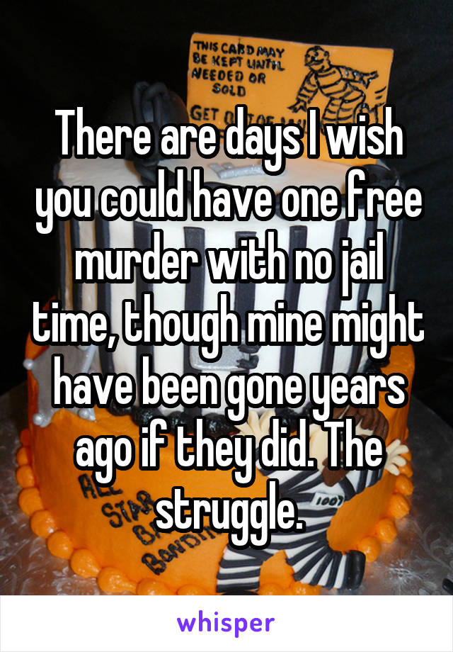 There are days I wish you could have one free murder with no jail time, though mine might have been gone years ago if they did. The struggle.