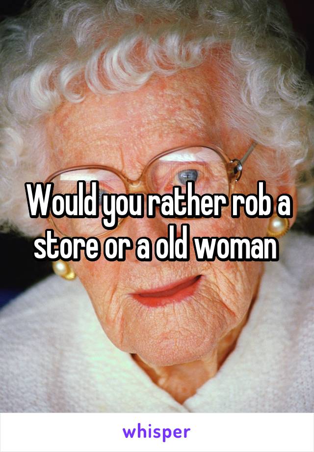 Would you rather rob a store or a old woman 