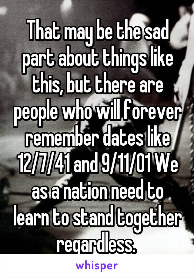 That may be the sad part about things like this, but there are people who will forever remember dates like 12/7/41 and 9/11/01 We as a nation need to learn to stand together regardless. 
