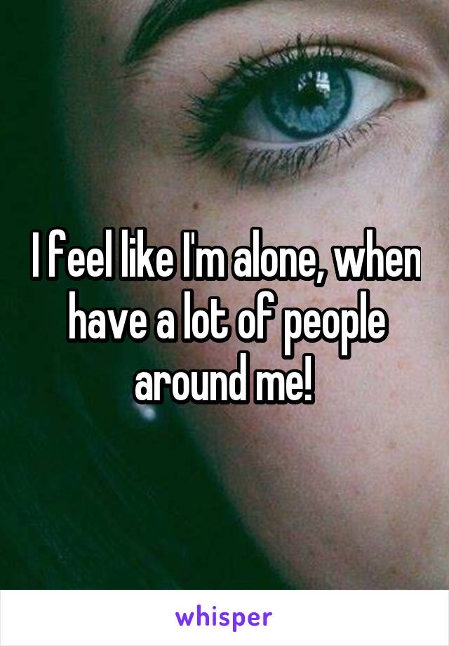 I feel like I'm alone, when have a lot of people around me! 