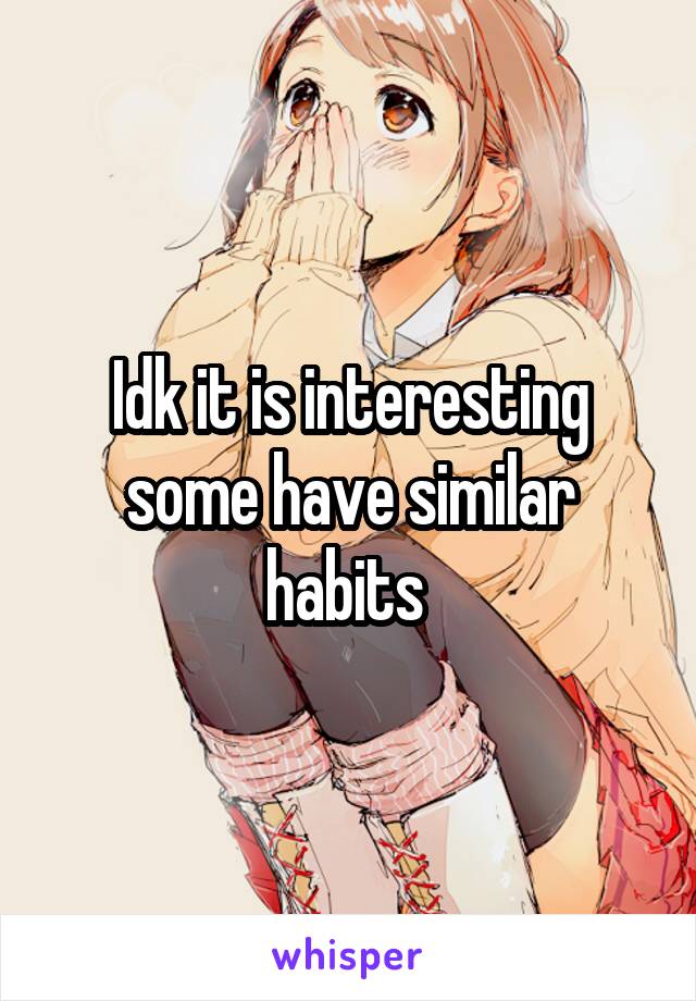 Idk it is interesting some have similar habits 