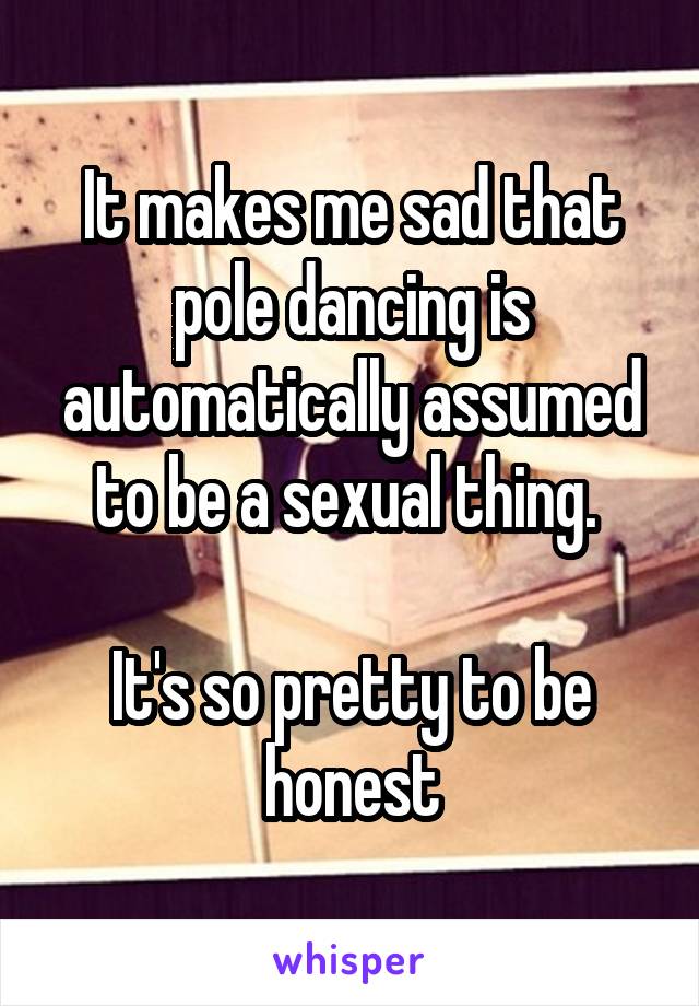 It makes me sad that pole dancing is automatically assumed to be a sexual thing. 

It's so pretty to be honest