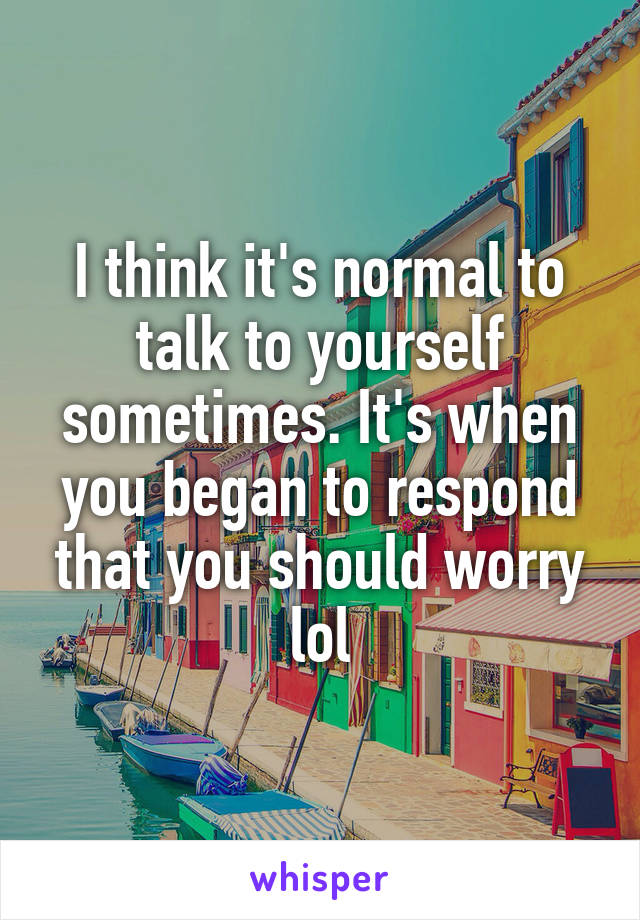 I think it's normal to talk to yourself sometimes. It's when you began to respond that you should worry lol