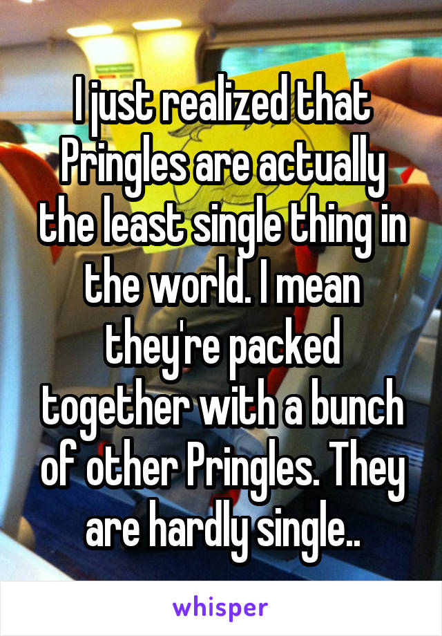 I just realized that Pringles are actually the least single thing in the world. I mean they're packed together with a bunch of other Pringles. They are hardly single..