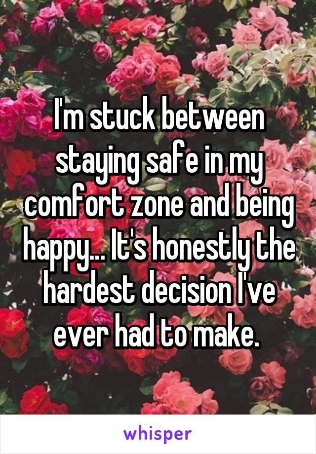 I'm stuck between staying safe in my comfort zone and being happy... It's honestly the hardest decision I've ever had to make. 