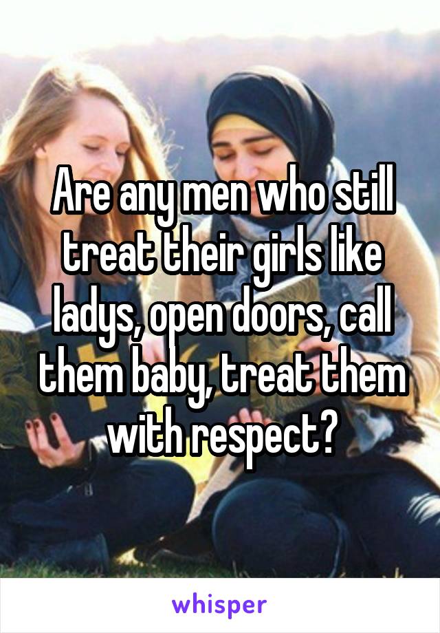 Are any men who still treat their girls like ladys, open doors, call them baby, treat them with respect?