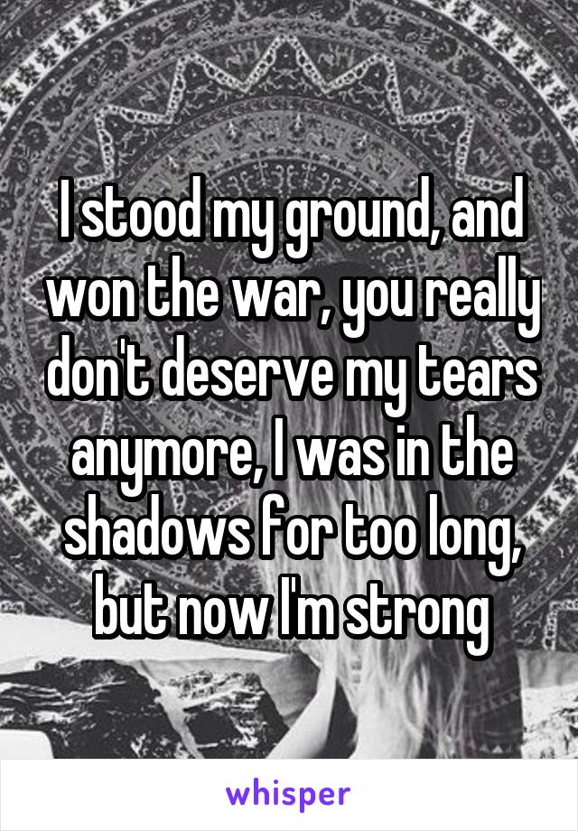 I stood my ground, and won the war, you really don't deserve my tears anymore, I was in the shadows for too long, but now I'm strong