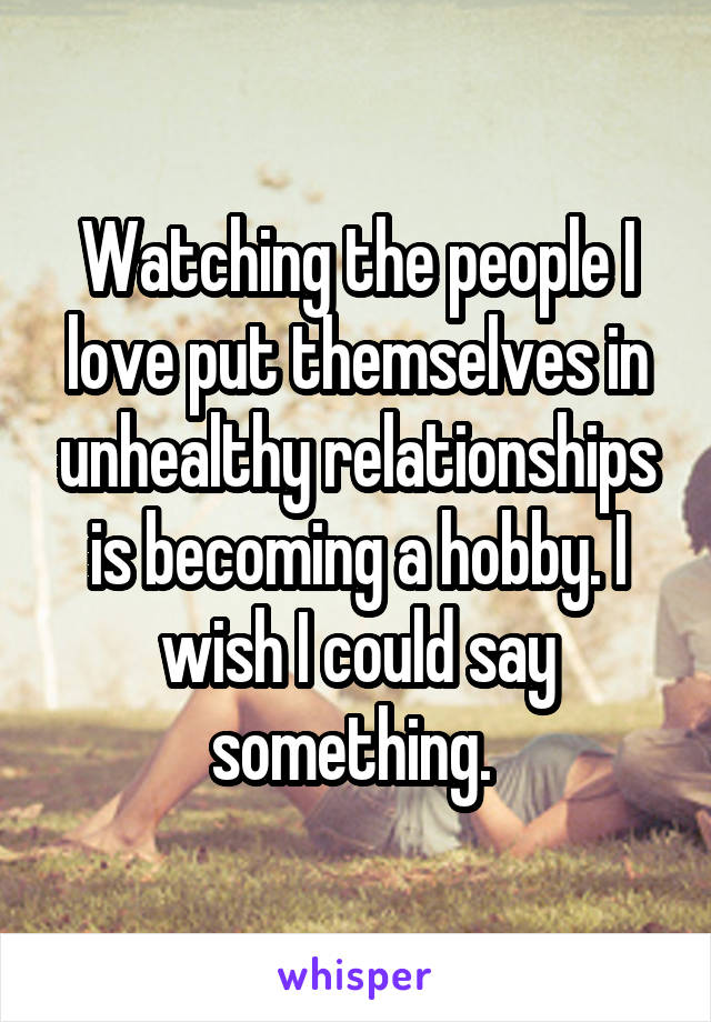 Watching the people I love put themselves in unhealthy relationships is becoming a hobby. I wish I could say something. 