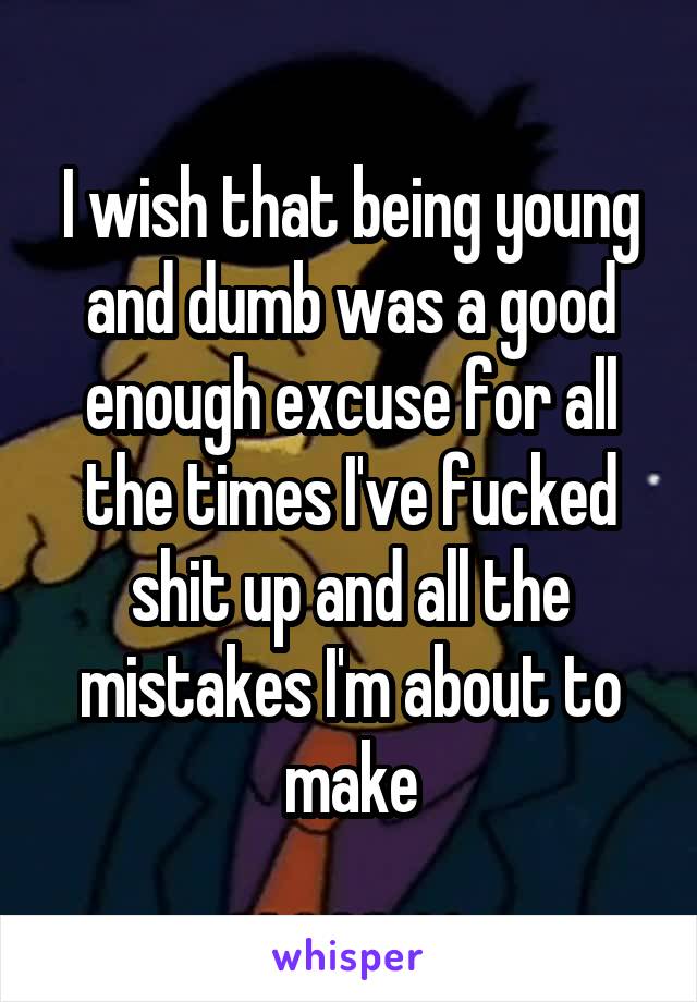 I wish that being young and dumb was a good enough excuse for all the times I've fucked shit up and all the mistakes I'm about to make