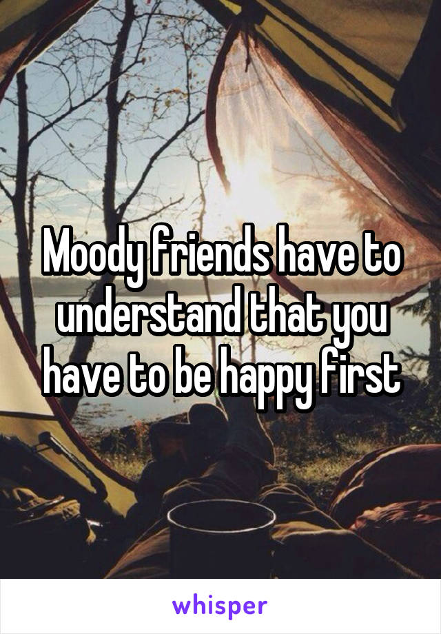 Moody friends have to understand that you have to be happy first