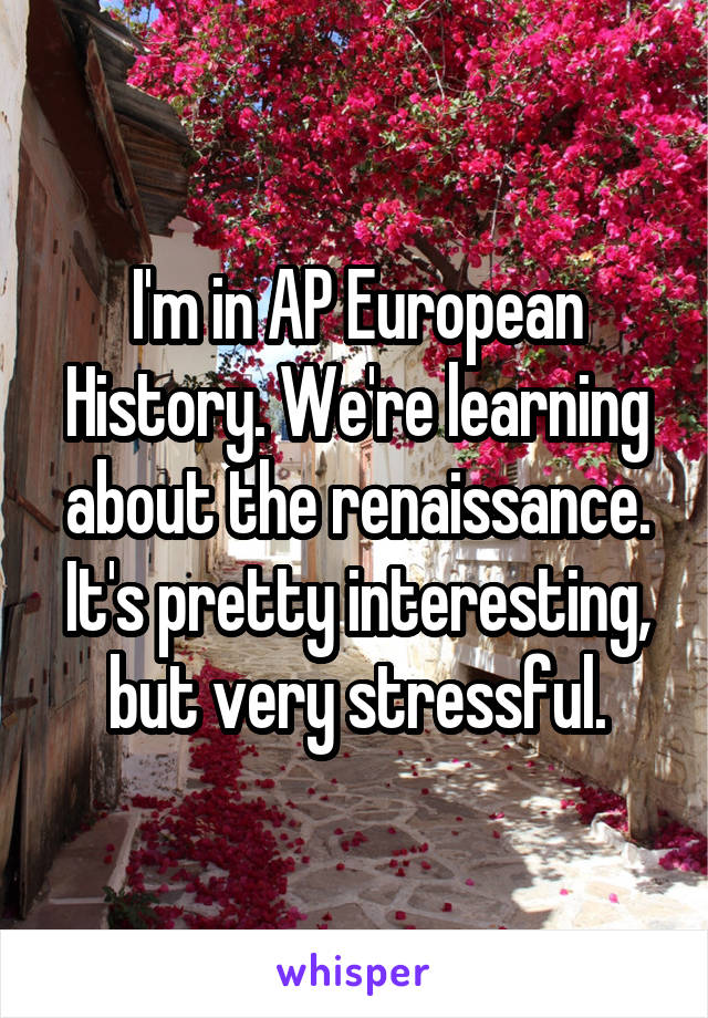 I'm in AP European History. We're learning about the renaissance. It's pretty interesting, but very stressful.