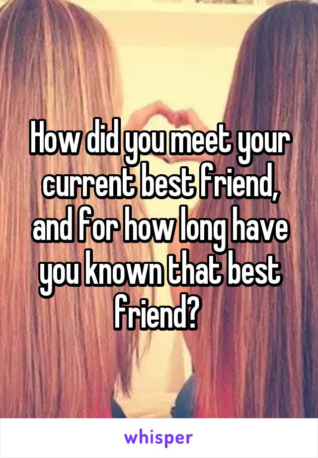 How did you meet your current best friend, and for how long have you known that best friend? 