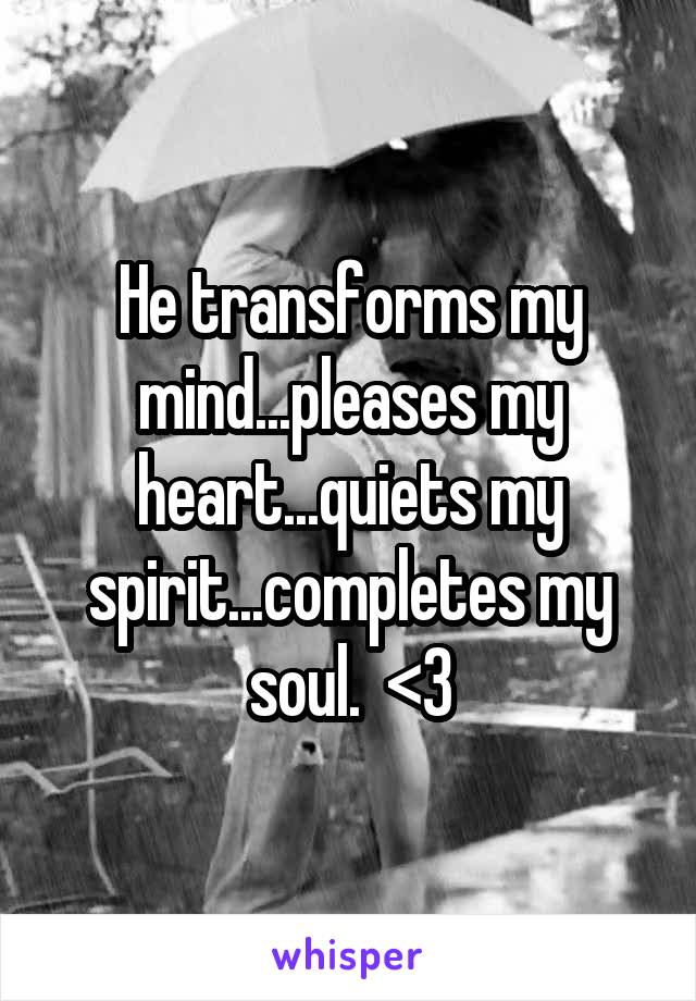 He transforms my mind...pleases my heart...quiets my spirit...completes my soul.  <3