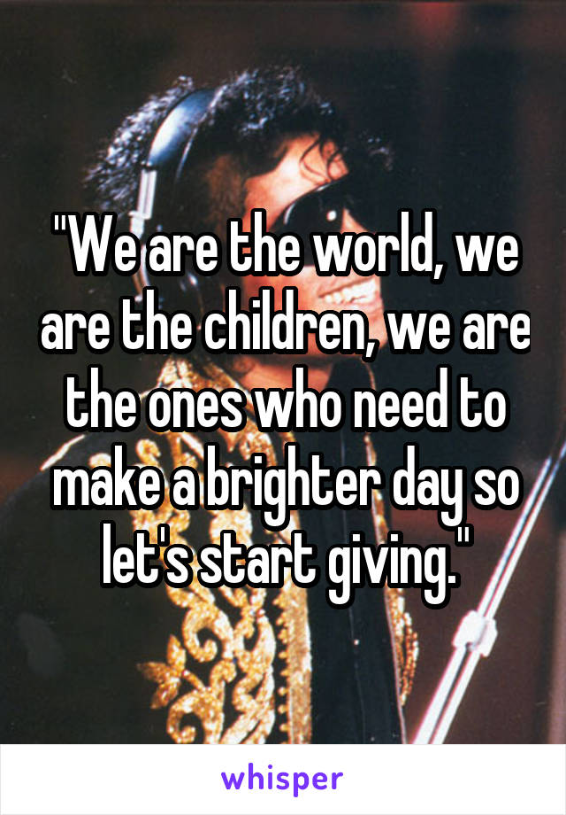 "We are the world, we are the children, we are the ones who need to make a brighter day so let's start giving."