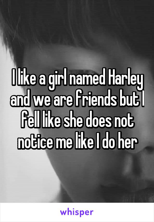 I like a girl named Harley and we are friends but I fell like she does not notice me like I do her