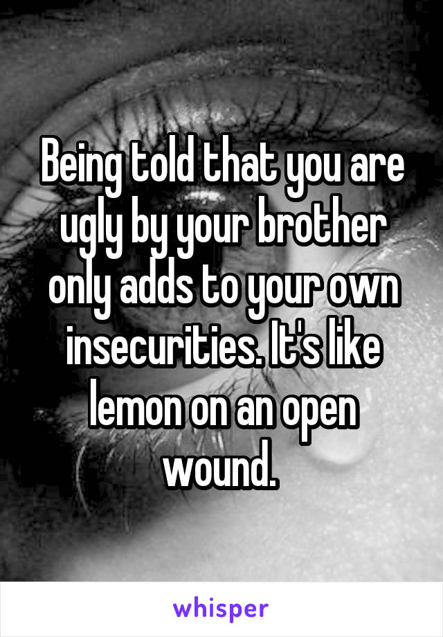 Being told that you are ugly by your brother only adds to your own insecurities. It's like lemon on an open wound. 