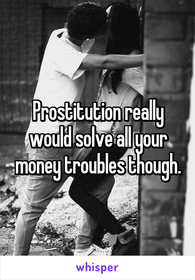 Prostitution really would solve all your money troubles though.