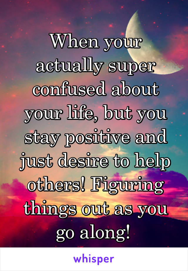 When your actually super confused about your life, but you stay positive and just desire to help others! Figuring things out as you go along! 