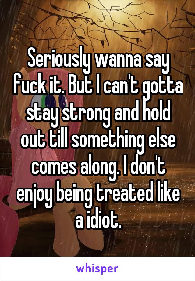 Seriously wanna say fuck it. But I can't gotta stay strong and hold out till something else comes along. I don't enjoy being treated like a idiot.