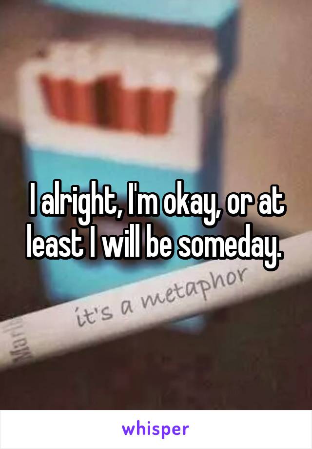 I alright, I'm okay, or at least I will be someday. 